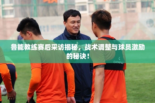 鲁能教练赛后采访揭秘，战术调整与球员激励的秘诀！
